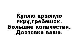 Куплю красную икру,гребешок. Большие количества. Доставка ваша.